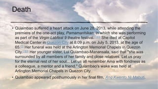 Death
• Quiambao suffered a heart attack on June 28, 2013, while attending the
premiere of the one-act play, Pamamanhikan, in which she was performing
as part of the Virgin Labfest 9 theatre festival.[1][3] She died at Capitol
Medical Center in Quezon City at 8:09 p.m. on July 5, 2013, at the age of
65.[1] Her funeral was held at the Arlington Memorial Chapels in Quezon
City.[1][3] Her younger sister, Lui Quiambao-Manansala, said that "she was
surrounded by all members of her family and close relatives. Let us pray
for the eternal rest of her soul... Let us all remember Ama with fondness as
a colleague, a mentor and a friend." Quiambao's wake was held at
Arlington Memorial Chapels in Quezon City.
• Quiambao appeared posthumously in her final film, Ang Kwento Ni Mabuti.
 