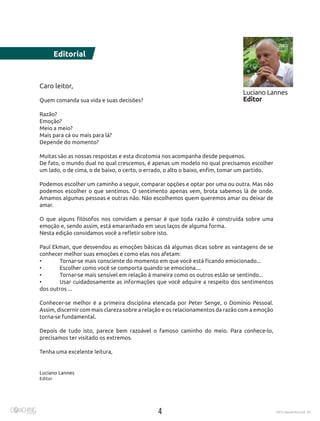 4 2015 Novembro Ed. 30
Caro leitor,
Quem comanda sua vida e suas decisões?
Razão?
Emoção?
Meio a meio?
Mais para cá ou mais para lá?
Depende do momento?
Muitas são as nossas respostas e esta dicotomia nos acompanha desde pequenos.
De fato, o mundo dual no qual crescemos, é apenas um modelo no qual precisamos escolher
um lado, o de cima, o de baixo, o certo, o errado, o alto o baixo, enfim, tomar um partido.
Podemos escolher um caminho a seguir, comparar opções e optar por uma ou outra. Mas não
podemos escolher o que sentimos. O sentimento apenas vem, brota sabemos lá de onde.
Amamos algumas pessoas e outras não. Não escolhemos quem queremos amar ou deixar de
amar.
O que alguns filósofos nos convidam a pensar é que toda razão é construída sobre uma
emoção e, sendo assim, está emaranhado em seus laços de alguma forma.
Nesta edição convidamos você a refletir sobre isto.
Paul Ekman, que desvendou as emoções básicas dá algumas dicas sobre as vantagens de se
conhecer melhor suas emoções e como elas nos afetam:
•	 Tornar-se mais consciente do momento em que você está ficando emocionado...
•	 Escolher como você se comporta quando se emociona....
•	 Tornar-se mais sensível em relação à maneira como os outros estão se sentindo...
•	 Usar cuidadosamente as informações que você adquire a respeito dos sentimentos
dos outros ...
Conhecer-se melhor é a primeira disciplina elencada por Peter Senge, o Domínio Pessoal.
Assim, discernir com mais clareza sobre a relação e os relacionamentos da razão com a emoção
torna-se fundamental.
Depois de tudo isto, parece bem razoável o famoso caminho do meio. Para conhece-lo,
precisamos ter visitado os extremos.
Tenha uma excelente leitura,
Luciano Lannes
Editor
Luciano Lannes
Editor
Editorial
 
