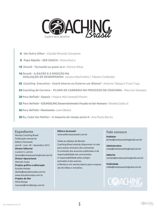 52015 Novembro Ed. 30
Expediente
Revista Coaching Brasil
Publicação mensal da
Editora Saraswati
ano III – num. 30 – Novembro 2015
Diretor Editorial
Luciano S. Lannes
lannes@revistacoachingbrasil.com.br
Diretor Operacional
Marcelo Costa
Projeto gráfico e editoração
Estúdio Mulata
danilo@estudiomulata.com.br
www.estudiomulata.com.br
Projeto de Site
Mind Design
marcelo@minddesign.com.br
Editora Saraswati
www.editorasaraswati.com.br
Todas as edições da Revista
Coaching Brasil estarão disponíveis no site
para acesso exclusivo dos assinantes.
O conteúdo dos anúncios publicados é de
responsabilidade dos anunciantes.
A responsabilidade pelos artigos
assinados é dos autores.
A Revista é um veiculo aberto para a expres-
são de idéias e conceitos.
Fale conosco
Publisher
lannes@revistacoachingbrasil.com.br
Administrativo
costa@revistacoachingbrasil.com.br
Editorial
contato@revistacoachingbrasil.com.br
Publicidade	
midia@revistacoachingbrasil.com.br
6 Um Outro Olhar - Cláudia MIranda Gonçalves
8 Papo Rápido - SER COACH - Eliana Dutra
10 Dossiê - Tornando-se quem se é - Káritas Ribas
16 Dossiê - A RAZÃO E A EMOÇÃO NA
AVALIAÇÃO DE DESEMPENHO- Janaina Manfredini / Fabiano Goldacker
20 Coaching Executivo - Coach Interno ou Externo um dilema? - Antonio Tabajara Truzzi Tupy
24 Coaching de Carreira - PLANO DE CARREIRA NO PROCESSO DE COACHING - Maurício Sampaio
28 Para Refletir- Depois - Hojana Mári Ianeselli Pavani
32 Para Refletir-COUNSELINGDesenvolvimentoFocadonoSerHumano-DionízioCosttaJr.
36 Para Refletir-Movimento-LeneOliveira
38 Eu, Cada Vez Melhor - A máquina do tempo parte II - Ana Paula Barros
 