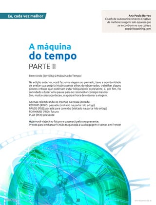 38 2015 Novembro Ed. 30
Eu, cada vez melhor
Bem-vindo (de volta) à Máquina do Tempo!
Na edição anterior, você fez uma viagem ao passado, teve a oportunidade
de avaliar sua própria história pelos olhos do observador, trabalhar alguns
pontos críticos que poderiam estar bloqueando o presente, e, por fim, foi
convidado a fazer uma pausa para se reconectar consigo mesmo.
Sim, muita coisa aconteceu, e agora é hora de retomar a viagem.
Apenas relembrando os trechos da nossa jornada:
REWIND (REW): passado (visitado na parte I do artigo)
PAUSE (PSE): parada para conexão (visitado na parte I do artigo)
FORWARD (FRD): futuro
PLAY (PLY): presente 
Hoje você viajará ao futuro e passeará pelo seu presente.
Pronto para embarcar? Então traga toda a sua bagagem e vamos em frente!
 
Ana Paula Barros
Coach de Autoconhecimento Criativo
As melhores viagens são aquelas que
se encontram na sua cabeça
ana@i9coaching.com
A máquina
do tempo
PARTE II
38 2015 Novembro Ed. 30
 