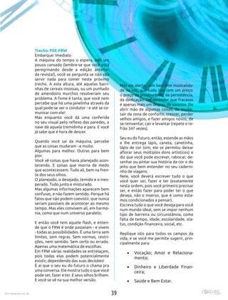 392015 Novembro Ed. 30
Trecho: PSE-FRW
Embarque: Imediato
A máquina do tempo o espera, e já um
pouco cansado (lembre-se que você está
peregrinando desde a edição anterior
da revista!), você se pergunta se não vão
servir nada para comer neste próximo
trecho. A esta altura, até aquelas barri-
nhas de cereais insossas, ou um punhado
de amendoins murchos resolveriam seu
problema. A fome é tanta, que você nem
percebe que há uma janelinha através da
qual pode-se ver o condutor - e até se co-
municar com ele! 
Mas enquanto você dá uma conferida
no seu visual pelo reflexo das paredes, a
nave dá aquela tremidinha e para. E você
já sabe que é hora de descer.
 
Quando você sai da máquina, percebe
que as coisas mudaram - e muito.
Algumas para melhor. Outras para bem
pior.
Você vê coisas que havia planejado acon-
tecendo. E coisas que morria de medo
que acontecessem. Tudo ali, bem na fren-
te dos seus olhos.
O planejado, o desejado, temido e o ines-
perado. Tudo junto e misturado.
Mas algumas informações aparecem bem
confusas, e não fazem sentido. Porque há
fatos que não podem coexistir, que nunca
seriam passíveis de acontecer ao mesmo
tempo. Mas eles convivem ali, em harmo-
nia, como que num universo paralelo.
E então você tem aquele flash, e enten-
de que o FRW é onde passeiam - e vivem
- todas as possibilidades. É uma terra sem
limites, sem regras. Sem normas, restri-
ções, nem sentido. Sem certo ou errado.
Apenas uma matemática de escolhas.
Em FRW várias realidades se entrelaçam,
pois todas elas podem potencialmente
existir, dependendo das suas decisões! 
É aí que o seu eu do futuro o chama pra
uma conversa. Ele mostra tudo o que você
pode ser, fazer e ter. E seus olhos brilham.
E você se vê na sua melhor versão. 
Mas ele alerta, com bastante musicalida-
de na voz, que tudo isso tem um preço:
o preço da proatividade, da persistência,
da dedicação. De aprender que fracasso
é apenas mais um degrau do sucesso. De
abrir mão de algumas coisas, de mudar,
sair da zona de conforto, crescer, perder
velhos amigos, e fazer amigos novos, de
se reinventar, cair e levantar (repete o re-
frão 347 vezes).
Seu eu do futuro, então, estende as mãos
e lhe entrega lápis, caneta, canetinha,
lápis de cor (sim, ele se permitiu deixar
aflorar seus múltiplos dons artísticos) e
diz que você pode escrever, rabiscar, de-
senhar ou pintar sua história da cor e do
jeito que bem entender no seu caderni-
nho de viagens.
Nele, você deverá escrever tudo o que
você quer ser, fazer e ter (exatamente
nesta ordem, pois você primeiro precisar
ser, e então fazer para poder ter o que
deseja, não o inverso, que é como esta-
mos condicionados a pensar).
Escreva tudo o que você deseja para você
num mundo ideal, sem se impor nenhum
tipo de barreira ou circunstância, como
falta de tempo, idade, escolaridade, sta-
tus, condição financeira, social, etc. 
Replique isto para todos os campos da
vida, e se você me permite sugerir, prin-
cipalmente para:
•	 Vocação; Amor e Relaciona-
mento;
•	 Dinheiro e Liberdade Finan-
ceira;
•	 Saúde e Bem Estar.
392015 Novembro Ed. 30
 