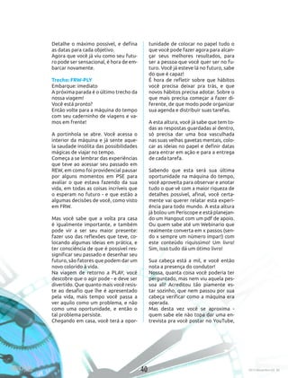 40 2015 Novembro Ed. 30
Detalhe o máximo possível, e defina
as datas para cada objetivo.
Agora que você já viu como seu futu-
ro pode ser sensacional, é hora de em-
barcar novamente.
 
Trecho: FRW-PLY
Embarque: imediato
A próxima parada é o último trecho da
nossa viagem!
Você está pronto?
Então volte para a máquina do tempo
com seu caderninho de viagens e va-
mos em frente!
 
A portinhola se abre. Você acessa o
interior da máquina e já sente aque-
la saudade insólita das possibilidades
mágicas de viajar no tempo. 
Começa a se lembrar das experiências
que teve ao acessar seu passado em
REW, em como foi providencial pausar
por alguns momentos em PSE para
avaliar o que estava fazendo da sua
vida, em todas as coisas incríveis que
o esperam no futuro - e que estão a
algumas decisões de você, como visto
em FRW. 
Mas você sabe que a volta pra casa
é igualmente importante, e também
pode vir a ser seu maior presente:
fazer uso das reflexões que teve, co-
locando algumas ideias em prática, e
ter consciência de que é possível res-
significar seu passado e desenhar seu
futuro, são fatores que podem dar um
novo colorido à vida.
Na viagem de retorno a PLAY, você
descobre que o agir pode - e deve ser
divertido. Que quanto mais você resis-
te ao desafio que lhe é apresentado
pela vida, mais tempo você passa a
ver aquilo como um problema, e não
como uma oportunidade, e então o
tal problema persiste.
Chegando em casa, você terá a opor-
tunidade de colocar no papel tudo o
que você pode fazer agora para alcan-
çar seus melhores resultados, para
ser a pessoa que você quer ser no fu-
turo. Você já esteve lá no futuro, sabe
do que é capaz!
É hora de refletir sobre que hábitos
você precisa deixar pra trás, e que
novos hábitos precisa adotar. Sobre o
que mais precisa começar a fazer di-
ferente, de que modo pode organizar
sua agenda e distribuir suas tarefas.
A esta altura, você já sabe que tem to-
das as respostas guardadas aí dentro,
só precisa dar uma boa vasculhada
nas suas velhas gavetas mentais, colo-
car as ideias no papel e definir datas
para entrar em ação e para a entrega
de cada tarefa.
 
Sabendo que esta será sua última
oportunidade na máquina do tempo,
você aproveita para observar e anotar
tudo o que vê com a maior riqueza de
detalhes possível, afinal, você certa-
mente vai querer relatar esta experi-
ência para todo mundo. A esta altura
já bolou um Periscope e está planejan-
do um Hangout com um pdf de apoio.
Ou quem sabe até um Webinario que
realmente converta em x passos (sen-
do x sempre um número ímpar!) com
este conteúdo riquíssimo! Um livro!
Sim, isso tudo dá um ótimo livro!
Sua cabeça está a mil, e você então
nota a presença do condutor! 
Nossa, quanta coisa você poderia ter
perguntado, mas nem viu aquela pes-
soa ali! Acreditou tão piamente es-
tar sozinho, que nem passou por sua
cabeça verificar como a máquina era
operada. 
Mas desta vez você se aproxima -
quem sabe ele não topa dar uma en-
trevista pra você postar no YouTube,
40 2015 Novembro Ed. 30
 