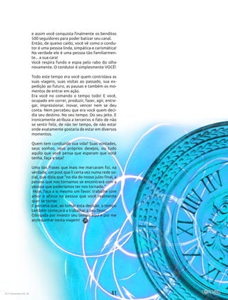 412015 Novembro Ed. 30
e assim você conquista finalmente os benditos
500 seguidores para poder batizar seu canal. 
Então, de queixo caído, você vê como o condu-
tor é uma pessoa linda, simpática e carismática!
Na verdade ele é uma pessoa tão familiarmen-
te... a sua cara! 
Você respira fundo e espia pelo rabo do olho
novamente. O condutor é simplesmente VOCÊ!
Todo este tempo era você quem controlava as
suas viagens, suas visitas ao passado, sua ex-
pedição ao futuro, as pausas e também os mo-
mentos de entrar em ação.
Era você no comando o tempo todo! E você,
ocupado em correr, produzir, fazer, agir, entre-
gar, impressionar, inovar, vencer nem se deu
conta. Nem percebeu que era você quem deci-
dia seu destino. No seu tempo. Do seu jeito. E
ironicamente atribuía a terceiros o fato de não
se sentir feliz, de não ter tempo, de não estar
onde exatamente gostaria de estar em diversos
momentos.
 
Quem tem conduzido sua vida? Suas vontades,
seus sonhos, seus próprios desejos, ou tudo
aquilo que você pensa que esperam que você
tenha, faça e seja?
 
Uma das frases que mais me marcaram foi, na
verdade, um post que li certa vez numa rede so-
cial, que dizia que “no dia do nosso juízo final, a
pessoa que nos tornamos se encontrará com a
pessoa que poderíamos ter nos tornado.”
 Hoje, faça a si mesmo um favor: trabalhe com
amor e afinco na pessoa que você realmente
quer se tornar.
E perceba que, ao tomar esta decisão, o tempo
também começará a trabalhar a seu favor.
Obrigada por investir seu tempo aqui e por me
acompanhar nesta viagem!
412015 Novembro Ed. 30
 