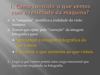 



A “máquina” modifica a realidade da visão
humana.
Temos que optar pela “correção” da imagem
fotográfica para:

Aproximar a imagem fotográfica do
que vimos;
 E conferir o que sentimos ao que vimos.




Logo: o que vemos possui uma carga emocional que
precisa ser resgatada na fotografia.

 