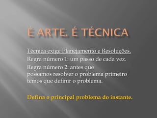 Técnica exige Planejamento e Resoluções.
Regra número 1: um passo de cada vez.
Regra número 2: antes que
possamos resolver o problema primeiro
temos que definir o problema.
Defina o principal problema do instante.

 