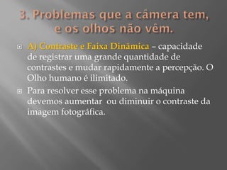 



A) Contraste e Faixa Dinâmica – capacidade
de registrar uma grande quantidade de
contrastes e mudar rapidamente a percepção. O
Olho humano é ilimitado.
Para resolver esse problema na máquina
devemos aumentar ou diminuir o contraste da
imagem fotográfica.

 