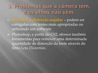 



B) Lentes: a distorção angular – podem ser
corrigidas com lentes mais apropriadas ou
utilizando um software
Photoshop, a partir do CS2, oferece também
ferramentas para remover uma determinada
quantidade de distorção da lente através do
filtro Lens Distortion.

 