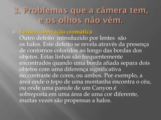 

Lentes: aberração cromática
Outro defeito introduzido por lentes são
os halos. Este defeito se revela através da presença
de contornos coloridos ao longo das bordas dos
objetos. Estas linhas são frequentemente
encontrados quando uma borda afiada separa dois
objetos com uma diferença significativa
no contraste de cores, ou ambos. Por exemplo, a
área onde o topo de uma montanha encontra o céu,
ou onde uma parede de um Canyon é
sobreposta em uma área de uma cor diferente,
muitas vezes são propensas a halos.

 