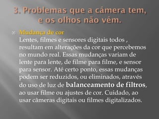 

Mudança de cor
Lentes, filmes e sensores digitais todos ,
resultam em alterações da cor que percebemos
no mundo real. Essas mudanças variam de
lente para lente, de filme para filme, e sensor
para sensor. Até certo ponto, essas mudanças
podem ser reduzidos, ou eliminados, através
do uso de luz de balanceamento de filtros,
ao usar filme ou ajustes de cor. Cuidado, ao
usar câmeras digitais ou filmes digitalizados.

 
