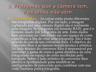 

Conversão Raw - As coisas estão muito diferentes
nas fotografias digitais. Por um lado, a imagem
capturada por uma câmera digital não é realmente
uma imagem. Se fotografar em formato RAW, que é o
formato usado por fotógrafos de arte. Estes dados
Raw precisam ser convertido em um espaço de cores
específicas, a fim de criar uma fotografia. Isto é feito
através do uso de um conversor Raw. O objetivo do
conversor Raw é ao mesmo tempo técnica e artística.
No lado técnico do conversor Raw é responsável por
converter a gama de cores e gama dinâmica da cena
fotografada no espaço de cores escolhidas pelo
fotógrafo. Sobre o lado artístico do conversor Raw
oferece a oportunidade para modificar as
configurações de conversão para combinar com sua
visão humana para a fotografia.

 