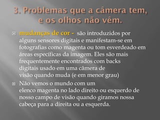 



mudanças de cor - são introduzidos por
alguns sensores digitais e manifestam-se em
fotografias como magenta ou tom esverdeado em
áreas específicas da imagem. Eles são mais
frequentemente encontrados com backs
digitais usado em uma câmera de
visão quando muda (e em menor grau)
Não vemos o mundo com um
elenco magenta no lado direito ou esquerdo de
nosso campo de visão quando giramos nossa
cabeça para a direita ou a esquerda.

 