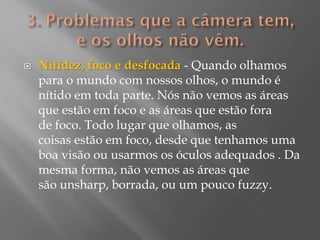 

Nitidez, foco e desfocada - Quando olhamos
para o mundo com nossos olhos, o mundo é
nítido em toda parte. Nós não vemos as áreas
que estão em foco e as áreas que estão fora
de foco. Todo lugar que olhamos, as
coisas estão em foco, desde que tenhamos uma
boa visão ou usarmos os óculos adequados . Da
mesma forma, não vemos as áreas que
são unsharp, borrada, ou um pouco fuzzy.

 