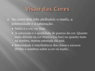 

As cores têm três atributos: o matiz, a
intensidade e a saturação.





Matiz é a cor, ou tinta.
A saturação é a qualidade de pureza da cor. Quanto
mais diluída na cor branca (ou luz) ou quanto mais
na sombra, menos saturada ela está.
Intensidade é interferência dos claros e escuros
(brilho e sombra) sobre a cor ou matiz.

 