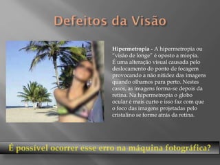 Hipermetropia - A hipermetropia ou
“visão de longe” é oposto a miopia.
É uma alteração visual causada pelo
deslocamento do ponto de focagem
provocando a não nitidez das imagens
quando olhamos para perto. Nestes
casos, as imagens forma-se depois da
retina. Na hipermetropia o globo
ocular é mais curto e isso faz com que
o foco das imagens projetadas pelo
cristalino se forme atrás da retina.

 