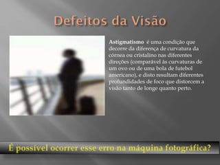 Astigmatismo é uma condição que
decorre da diferença de curvatura da
córnea ou cristalino nas diferentes
direções (comparável às curvaturas de
um ovo ou de uma bola de futebol
americano), e disto resultam diferentes
profundidades de foco que distorcem a
visão tanto de longe quanto perto.

 
