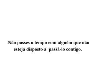 Não passes o tempo com alguém que não esteja disposto a  passá-lo contigo.   