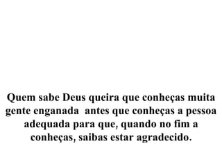 Quem sabe Deus queira que conheças muita gente enganada  antes que conheças a pessoa adequada para que, quando no fim a conheças, saibas estar agradecido. 