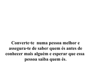 Converte-te  numa pessoa melhor e assegura-te de saber quem és antes de conhecer mais alguém e esperar que essa  pessoa saiba quem és. 