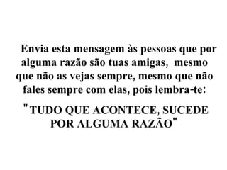     Envia esta mensagem às pessoas que por alguma razão são tuas amigas,  mesmo que não as vejas sempre, mesmo que não fales sempre com elas, pois lembra-te: "TUDO QUE ACONTECE, SUCEDE POR ALGUMA RAZÃO" 