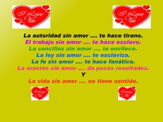 La autoridad sin amor .... te hace tirano. El trabajo sin amor .... te hace esclavo. La sencillez sin amor .... te envilece. La ley sin amor .... te esclaviza. La fe sin amor .... te hace fanático. La oración sin amor .... da pocos resultados. Y La vida sin amor .... no tiene sentido. 