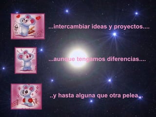 ...intercambiar ideas y proyectos.... ...aunque tengamos diferencias.... ..y hasta alguna que otra pelea...