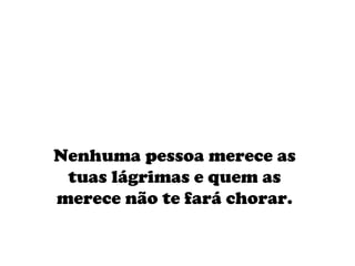 Nenhuma pessoa merece as tuas lágrimas e quem as merece não te fará chorar.    
