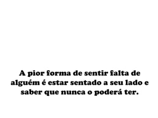 A pior forma de sentir falta de alguém é estar sentado a seu lado e saber que nunca o poderá ter. 