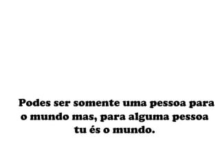 Podes ser somente uma pessoa para o mundo mas, para alguma pessoa tu és o mundo. 