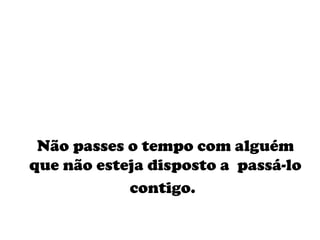 Não passes o tempo com alguém que não esteja disposto a  passá-lo contigo.   