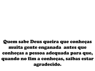 Quem sabe Deus queira que conheças muita gente enganada  antes que conheças a pessoa adequada para que, quando no fim a conheças, saibas estar agradecido. 