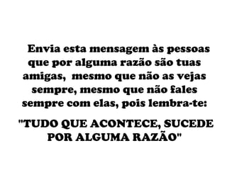     Envia esta mensagem às pessoas que por alguma razão são tuas amigas,  mesmo que não as vejas sempre, mesmo que não fales sempre com elas, pois lembra-te: "TUDO QUE ACONTECE, SUCEDE POR ALGUMA RAZÃO" 