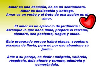 Amar es una decisión, no es un sentimiento. Amar es dedicación y entrega. Amar es un verbo y el fruto de esa acción es el amor. El amor es un ejercicio de jardinería : Arranque lo que hace daño, prepare el terreno, siembre, sea paciente, riegue y cuide. Este preparado porque habrá plagas, sequías o excesos de lluvia, pero no por eso abandone su jardín. Ame a su pareja, es decir : acéptela, valórela, respétela, dele afecto y ternura, admírela y compréndala. 