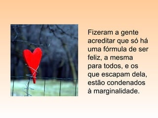 Fizeram a gente acreditar que só há uma fórmula de ser feliz, a mesma para todos, e os que escapam dela, estão condenados à marginalidade. 