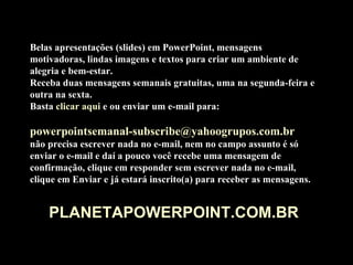 Belas apresentações (slides) em PowerPoint, mensagens motivadoras, lindas imagens e textos para criar um ambiente de alegria e bem-estar. Receba duas mensagens semanais gratuitas, uma na segunda-feira e outra na sexta. Basta  clicar aqui  e ou enviar um e-mail para:    [email_address]   não precisa escrever nada no e-mail, nem no campo assunto é só enviar o e-mail e daí a pouco você recebe uma mensagem de confirmação, clique em responder sem escrever nada no e-mail, clique em Enviar e já estará inscrito(a) para receber as mensagens.  PLANETAPOWERPOINT.COM.BR 