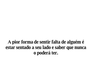 A pior forma de sentir falta de alguém é estar sentado a seu lado e saber que nunca o poderá ter. 