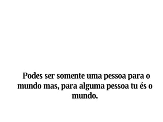 Podes ser somente uma pessoa para o mundo mas, para alguma pessoa tu és o mundo. 