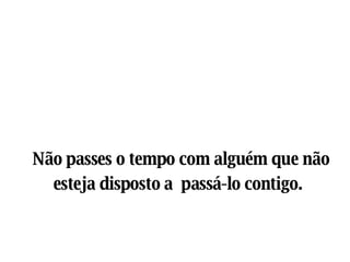 Não passes o tempo com alguém que não esteja disposto a  passá-lo contigo.   