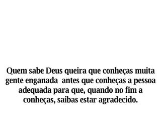 Quem sabe Deus queira que conheças muita gente enganada  antes que conheças a pessoa adequada para que, quando no fim a conheças, saibas estar agradecido. 