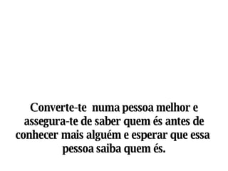 Converte-te  numa pessoa melhor e assegura-te de saber quem és antes de conhecer mais alguém e esperar que essa  pessoa saiba quem és. 