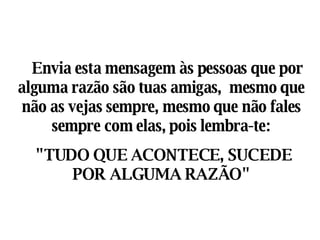     Envia esta mensagem às pessoas que por alguma razão são tuas amigas,  mesmo que não as vejas sempre, mesmo que não fales sempre com elas, pois lembra-te: "TUDO QUE ACONTECE, SUCEDE POR ALGUMA RAZÃO" 