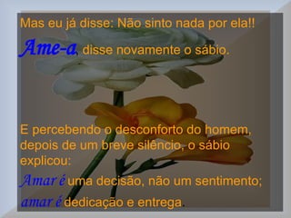 Mas eu já disse: Não sinto nada por ela!!   Ame-a ,  disse novamente o sábio.  E percebendo o desconforto do homem,  depois de um breve silêncio, o sábio explicou:  Amar é   uma decisão, não um sentimento;   amar é   dedicação e entrega .  