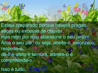 Esteja preparado porque haverá pragas,  secas ou excesso de chuvas,  mas nem por isso abandone o seu jardim.  Ame o seu par, ou seja, aceite-o, valorize-o, respeite-o,  dê-lhe afeto e ternura, admire-o e compreende-o.  Isso é tudo.   Ame!!!   