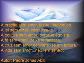 A oração sem amor, faz-te introvertido.  A lei sem amor, escraviza-te  A política sem amor, deixa-te egoísta.  A fé sem amor, deixa te fanático.  A cruz sem amor converte -se em tortura.  A vida sem amor...não tem sentido.  Autor: Padre Jonas Abib crc 