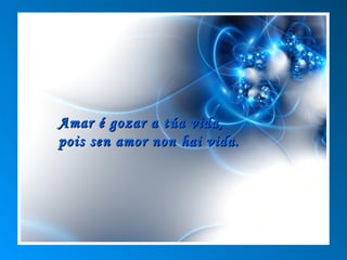 Amar é gozar a túa vida,
pois sen amor non hai vida.
 