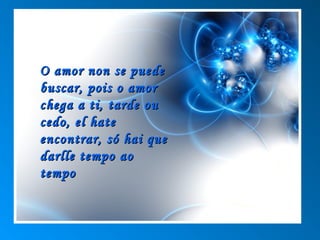 O amor non se puede
buscar, pois o amor
chega a ti, tarde ou
cedo, el hate
encontrar, só hai que
darlle tempo ao
tempo
 