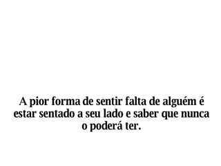 A pior forma de sentir falta de alguém é estar sentado a seu lado e saber que nunca o poderá ter. 