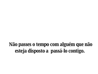 Não passes o tempo com alguém que não esteja disposto a  passá-lo contigo.   