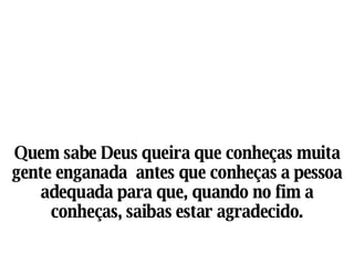 Quem sabe Deus queira que conheças muita gente enganada  antes que conheças a pessoa adequada para que, quando no fim a conheças, saibas estar agradecido. 