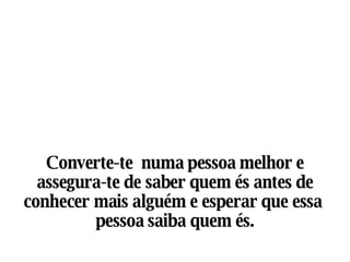 Converte-te  numa pessoa melhor e assegura-te de saber quem és antes de conhecer mais alguém e esperar que essa  pessoa saiba quem és. 
