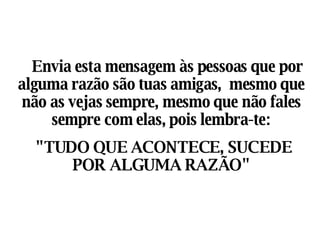     Envia esta mensagem às pessoas que por alguma razão são tuas amigas,  mesmo que não as vejas sempre, mesmo que não fales sempre com elas, pois lembra-te: "TUDO QUE ACONTECE, SUCEDE POR ALGUMA RAZÃO" 